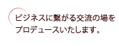 ビジネスに繋がる交流の場をプロデュースいたします。